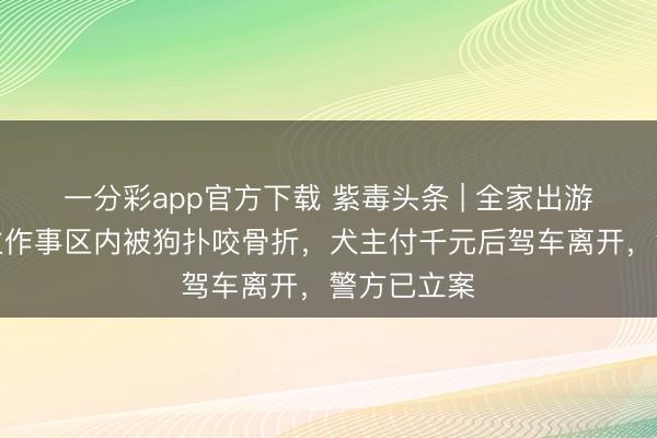 一分彩app官方下载 紫毒头条 | 全家出游老东说念主作事区内被狗扑咬骨折，犬主付千元后驾车离开，警方已立案