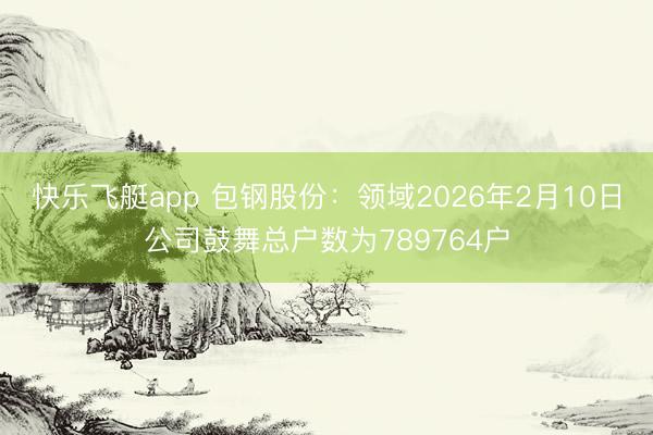 快乐飞艇app 包钢股份：领域2026年2月10日公司鼓舞总户数为789764户