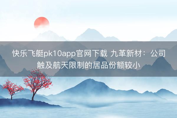 快乐飞艇pk10app官网下载 九革新材：公司触及航天限制的居品份额较小