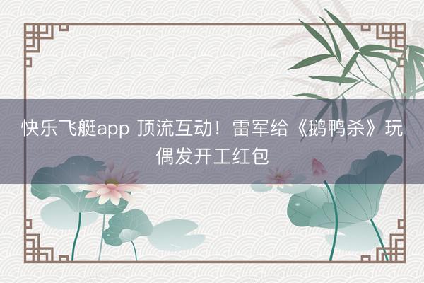 快乐飞艇app 顶流互动！雷军给《鹅鸭杀》玩偶发开工红包
