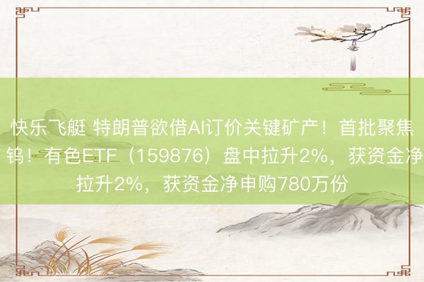 快乐飞艇 特朗普欲借AI订价关键矿产！首批聚焦锗、镓、锑、钨！有色ETF（159876）盘中拉升2%，获资金净申购780万份