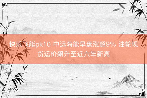 快乐飞艇pk10 中远海能早盘涨超9% 油轮现货运价飙升至近六年新高