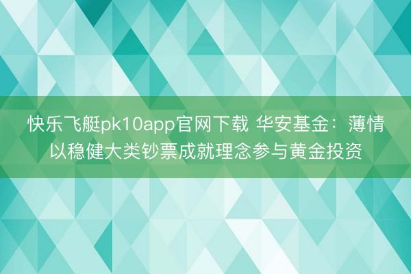 快乐飞艇pk10app官网下载 华安基金：薄情以稳健大类钞票成就理念参与黄金投资