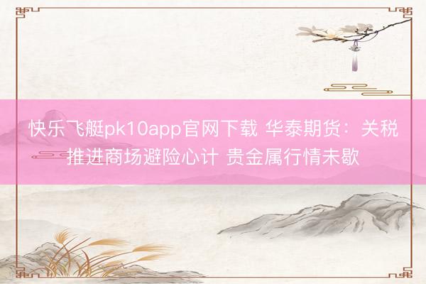 快乐飞艇pk10app官网下载 华泰期货：关税推进商场避险心计 贵金属行情未歇