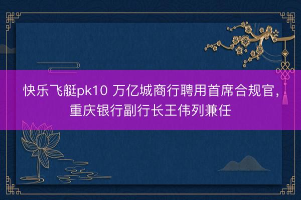 快乐飞艇pk10 万亿城商行聘用首席合规官，重庆银行副行长王伟列兼任