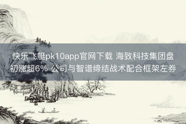 快乐飞艇pk10app官网下载 海致科技集团盘初涨超6% 公司与智谱缔结战术配合框架左券