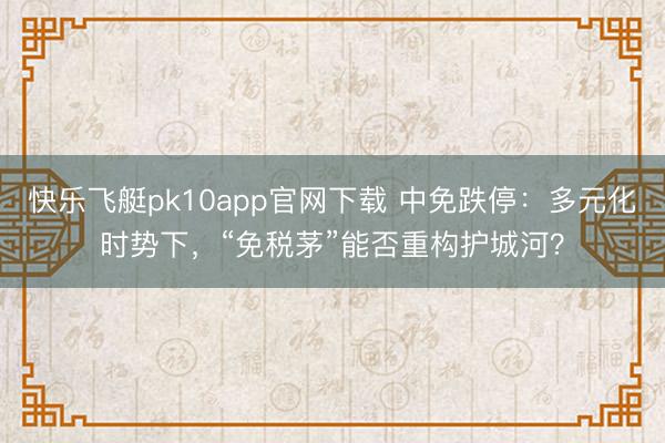快乐飞艇pk10app官网下载 中免跌停：多元化时势下，“免税茅”能否重构护城河？