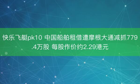 快乐飞艇pk10 中国船舶租借遭摩根大通减抓779.4万股 每股作价约2.29港元