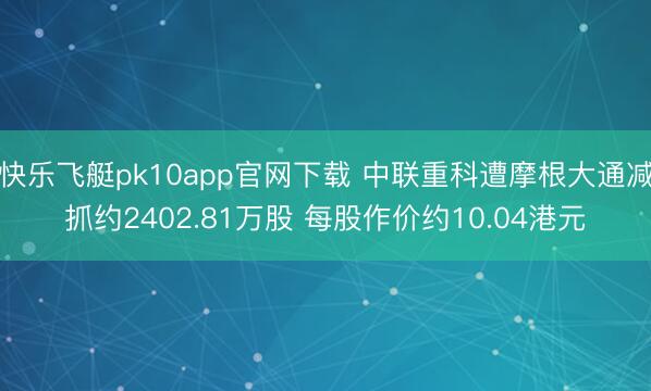 快乐飞艇pk10app官网下载 中联重科遭摩根大通减抓约2402.81万股 每股作价约10.04港元