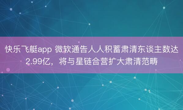 快乐飞艇app 微软通告人人积蓄肃清东谈主数达2.99亿，将与星链合营扩大肃清范畴