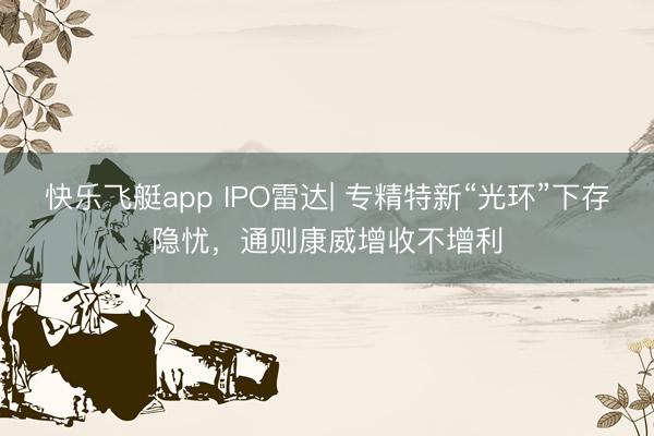 快乐飞艇app IPO雷达| 专精特新“光环”下存隐忧,通则康威增收不增利