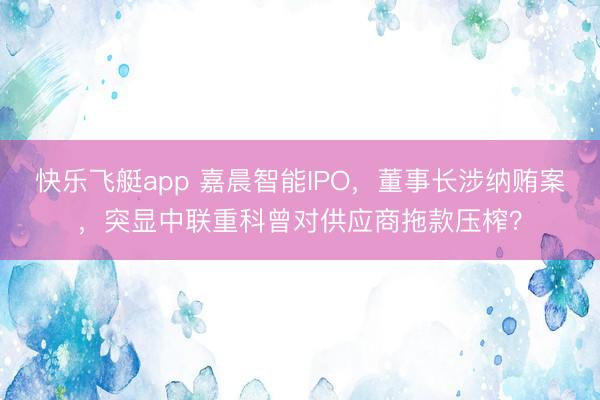 快乐飞艇app 嘉晨智能IPO，董事长涉纳贿案，突显中联重科曾对供应商拖款压榨？