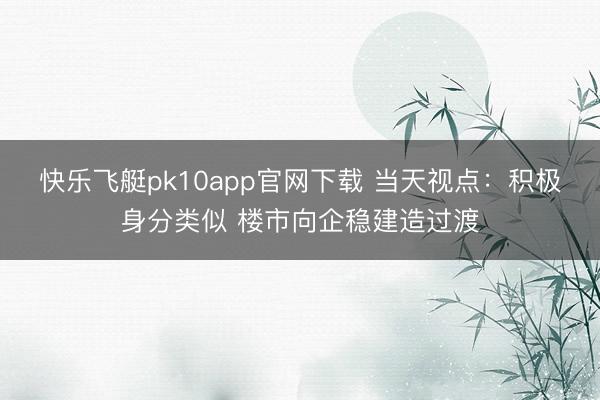 快乐飞艇pk10app官网下载 当天视点：积极身分类似 楼市向企稳建造过渡