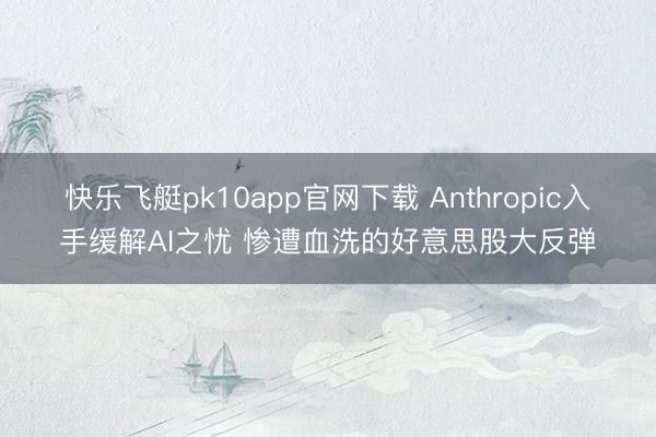 快乐飞艇pk10app官网下载 Anthropic入手缓解AI之忧 惨遭血洗的好意思股大反弹