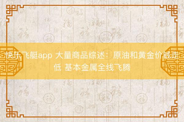 快乐飞艇app 大量商品综述：原油和黄金价钱走低 基本金属全线飞腾