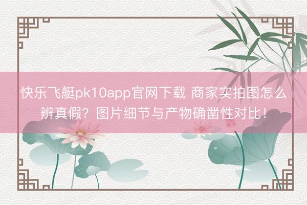 快乐飞艇pk10app官网下载 商家实拍图怎么辨真假？图片细节与产物确凿性对比！
